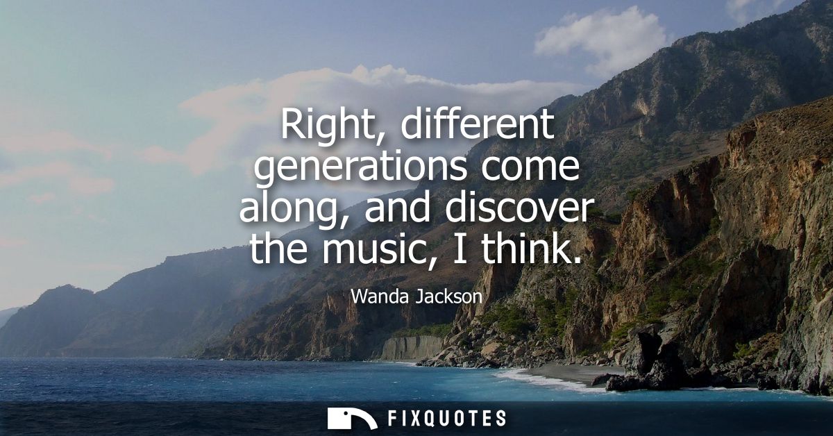 Right, different generations come along, and discover the music, I think