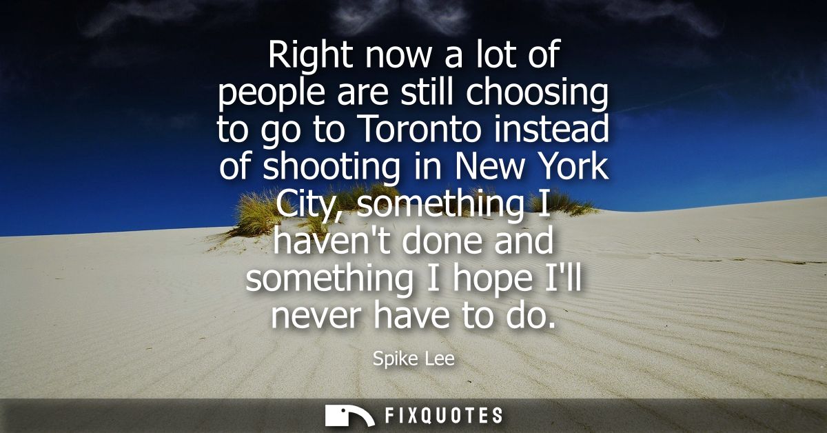 Right now a lot of people are still choosing to go to Toronto instead of shooting in New York City, something I havent d