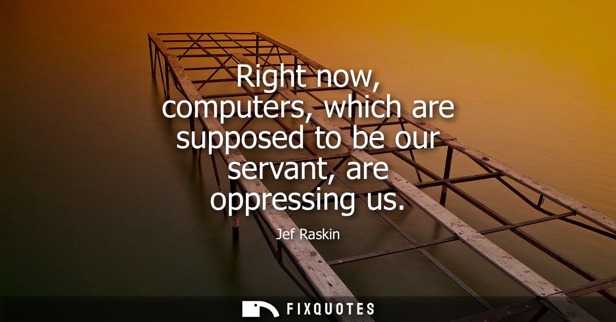 Right now, computers, which are supposed to be our servant, are oppressing us