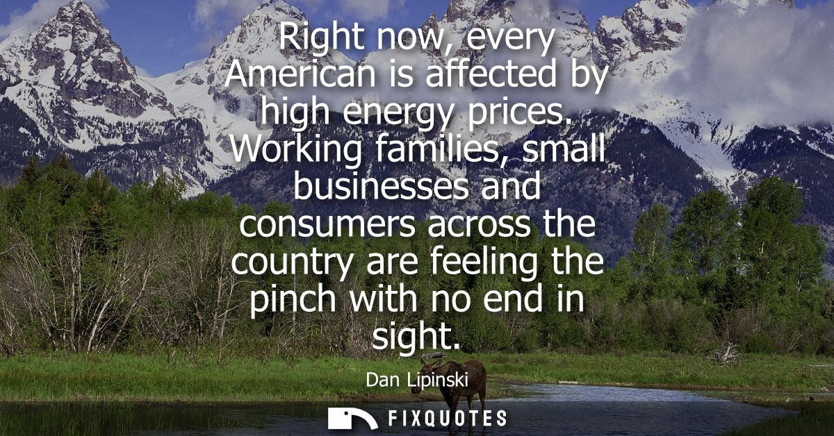 Right now, every American is affected by high energy prices. Working families, small businesses and consumers across the