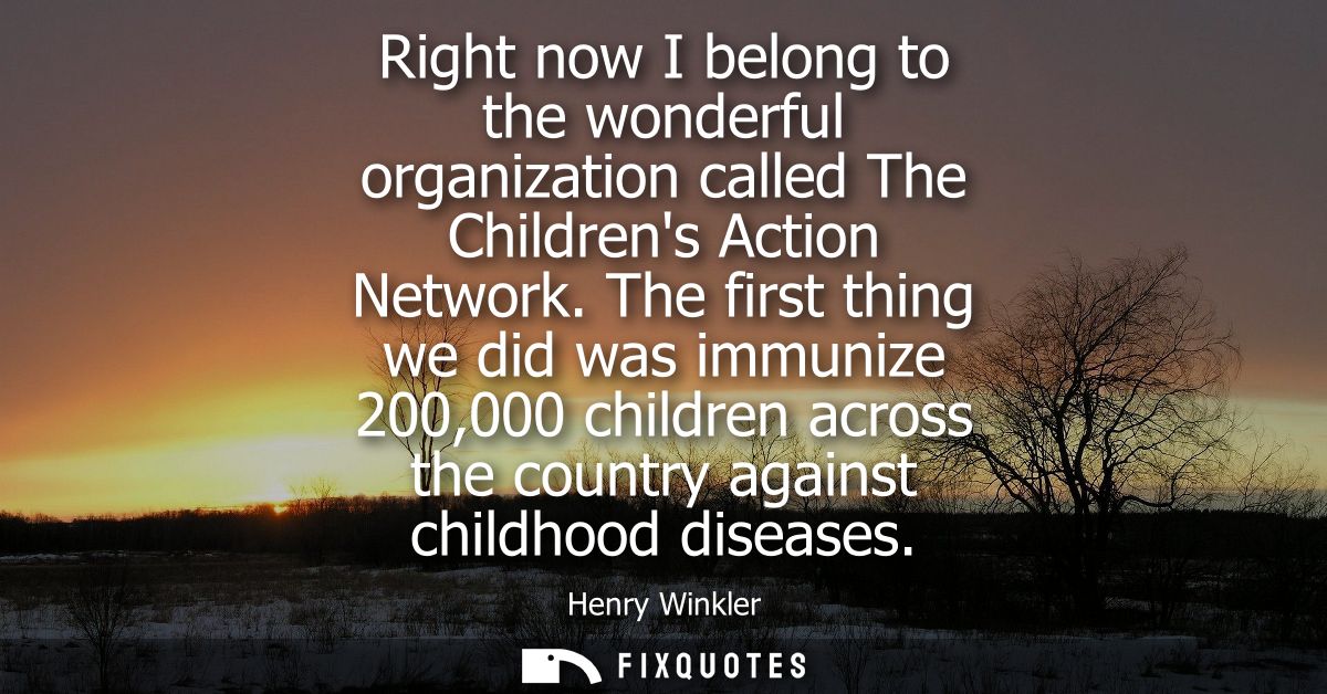 Right now I belong to the wonderful organization called The Childrens Action Network. The first thing we did was immuniz