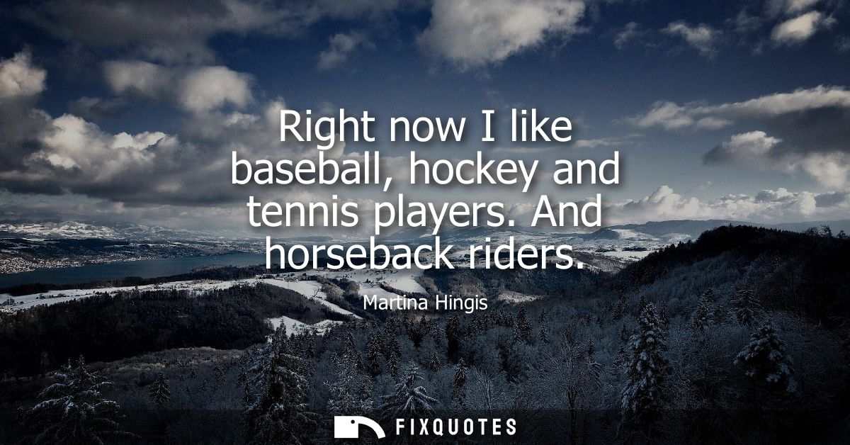 Right now I like baseball, hockey and tennis players. And horseback riders