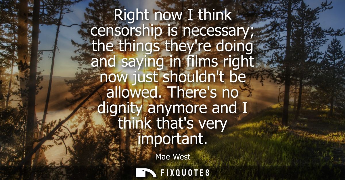 Right now I think censorship is necessary the things theyre doing and saying in films right now just shouldnt be allowed