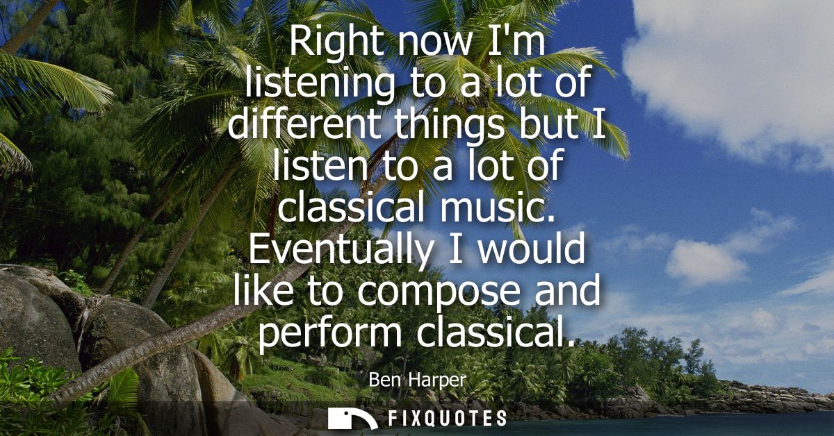 Right now Im listening to a lot of different things but I listen to a lot of classical music. Eventually I would like to