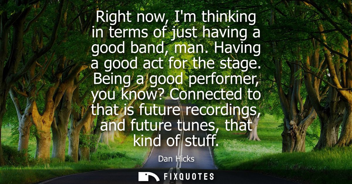 Right now, Im thinking in terms of just having a good band, man. Having a good act for the stage. Being a good performer