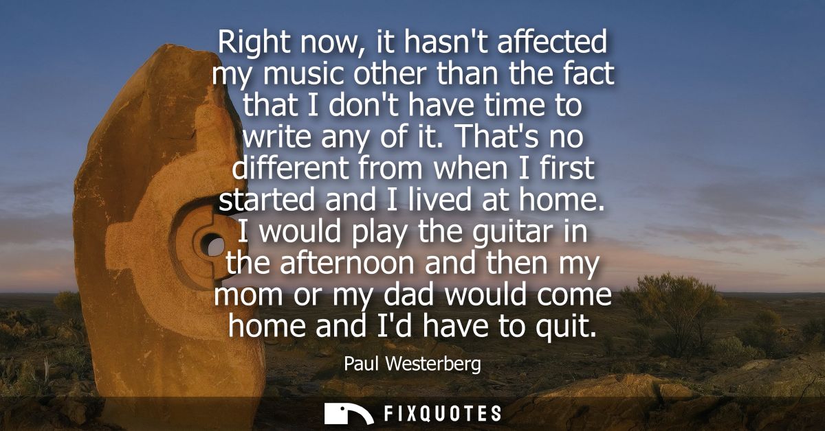 Right now, it hasnt affected my music other than the fact that I dont have time to write any of it. Thats no different f
