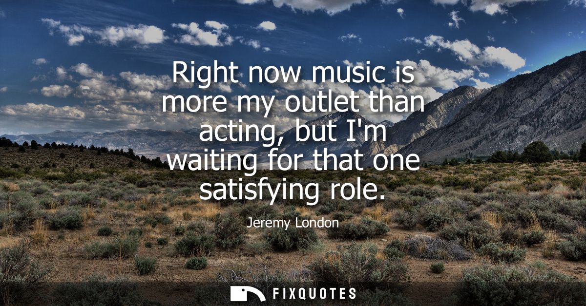 Right now music is more my outlet than acting, but Im waiting for that one satisfying role