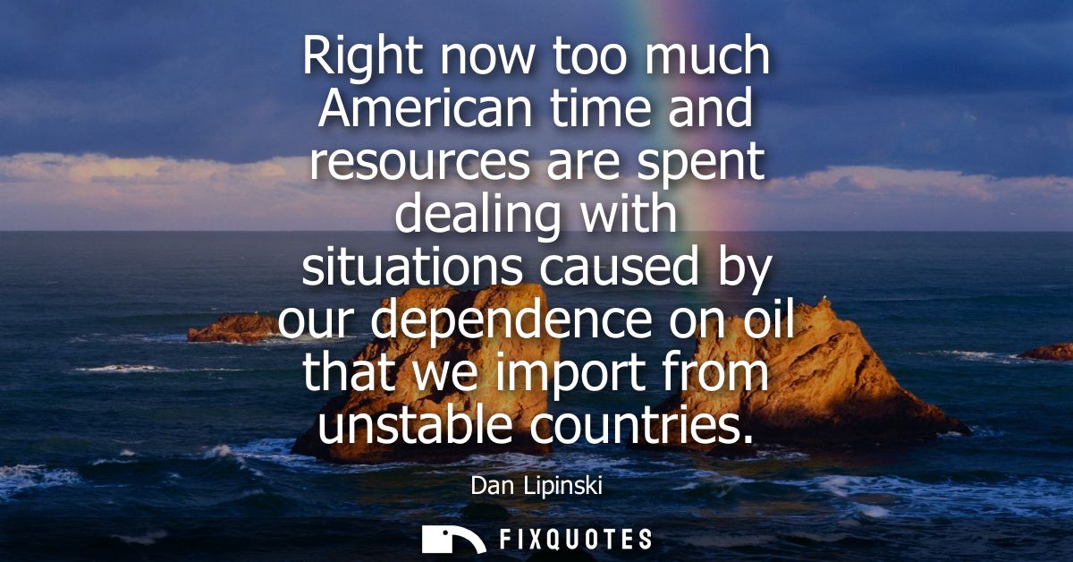Right now too much American time and resources are spent dealing with situations caused by our dependence on oil that we