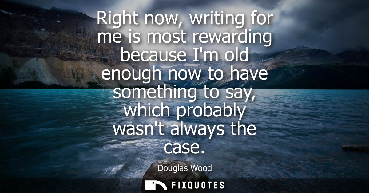 Right now, writing for me is most rewarding because Im old enough now to have something to say, which probably wasnt alw