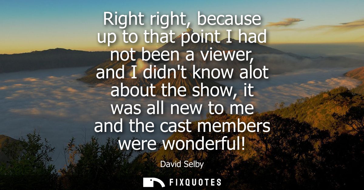 Right right, because up to that point I had not been a viewer, and I didnt know alot about the show, it was all new to m