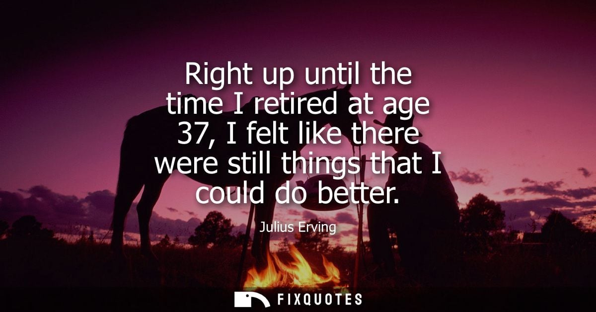 Right up until the time I retired at age 37, I felt like there were still things that I could do better