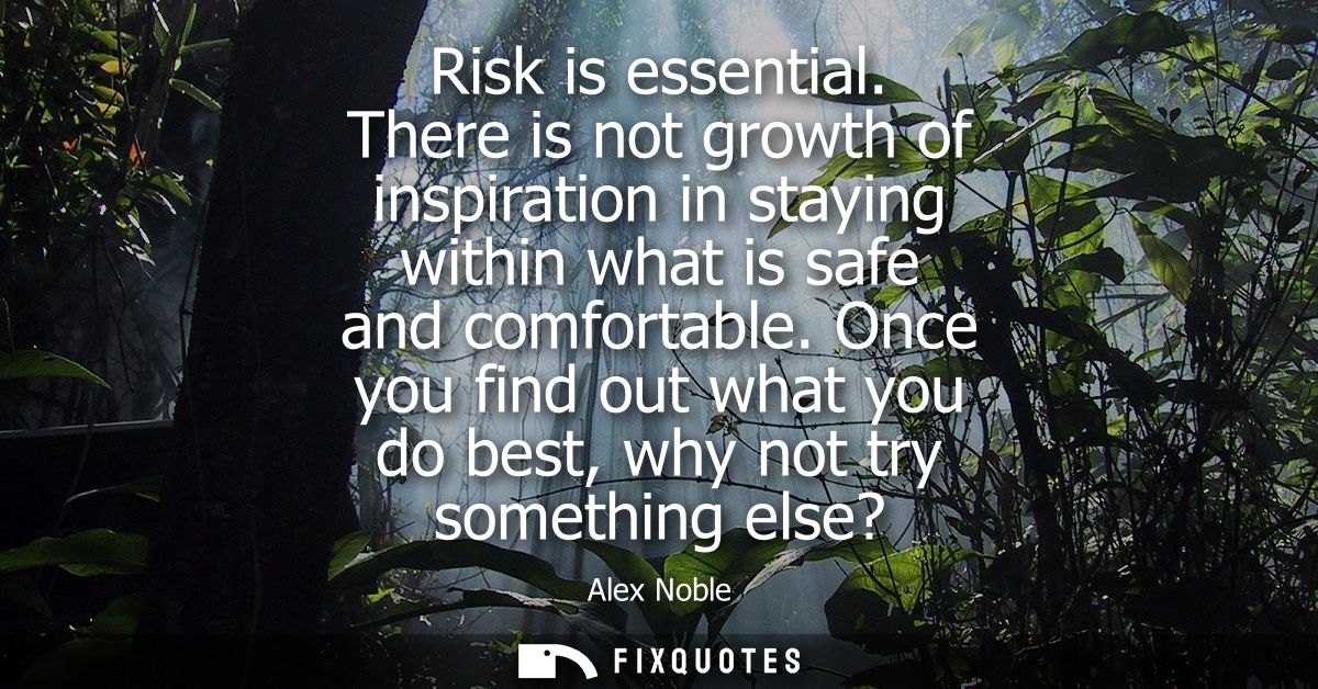 Risk is essential. There is not growth of inspiration in staying within what is safe and comfortable.