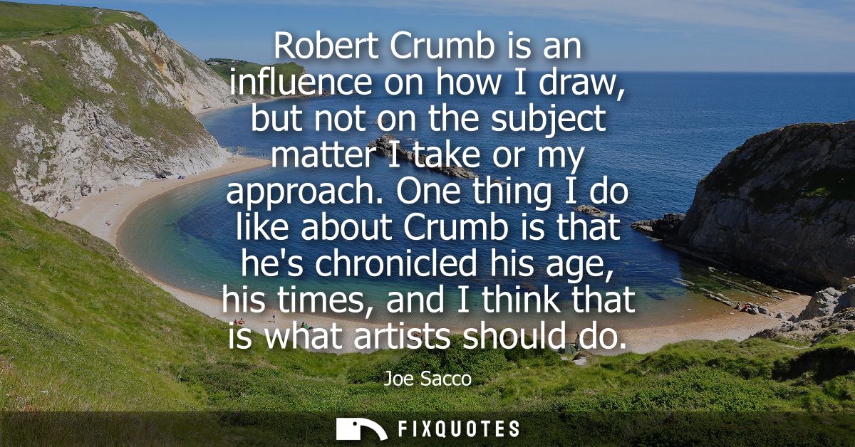 Robert Crumb is an influence on how I draw, but not on the subject matter I take or my approach. One thing I do like abo