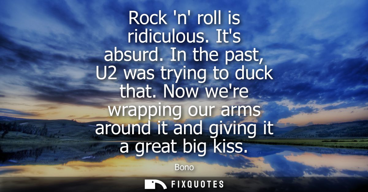 Rock n roll is ridiculous. Its absurd. In the past, U2 was trying to duck that. Now were wrapping our arms around it and