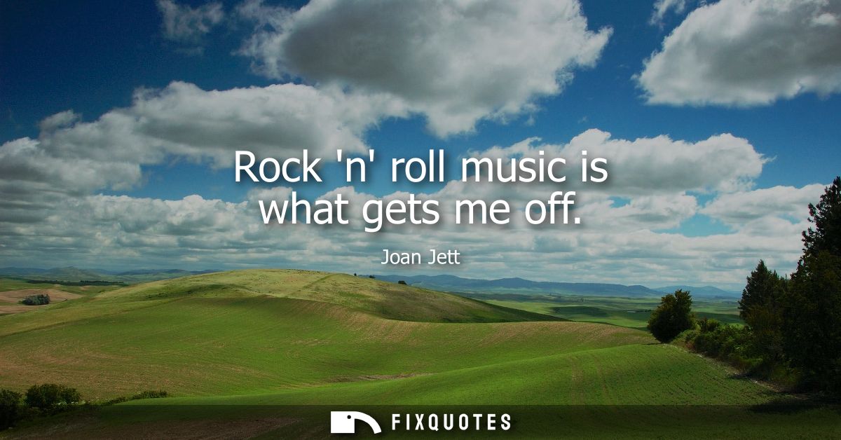 Rock n roll music is what gets me off