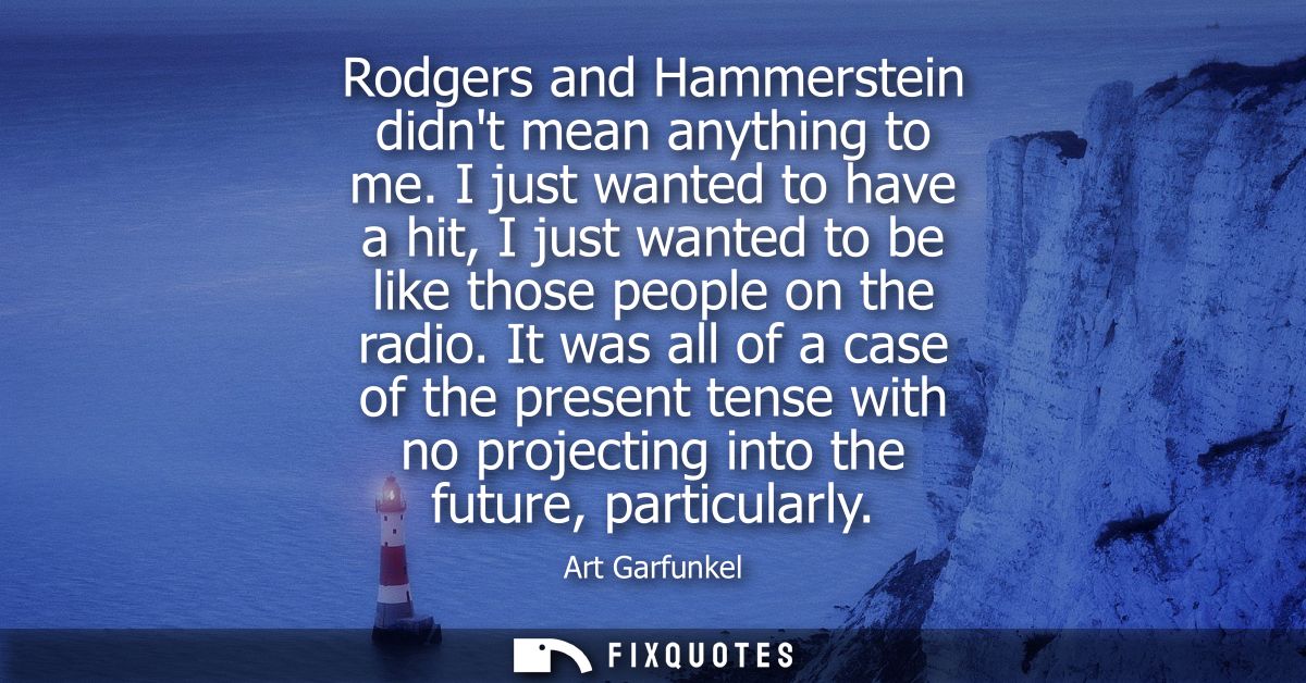 Rodgers and Hammerstein didnt mean anything to me. I just wanted to have a hit, I just wanted to be like those people on