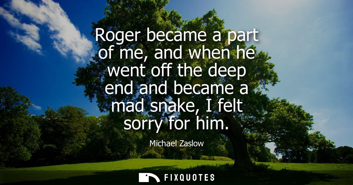 Roger became a part of me, and when he went off the deep end and became a mad snake, I felt sorry for him