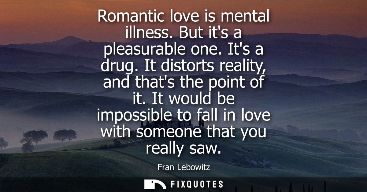 Romantic love is mental illness. But its a pleasurable one. Its a drug. It distorts reality, and thats the point of it.