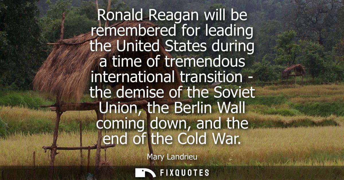 Ronald Reagan will be remembered for leading the United States during a time of tremendous international transition - th