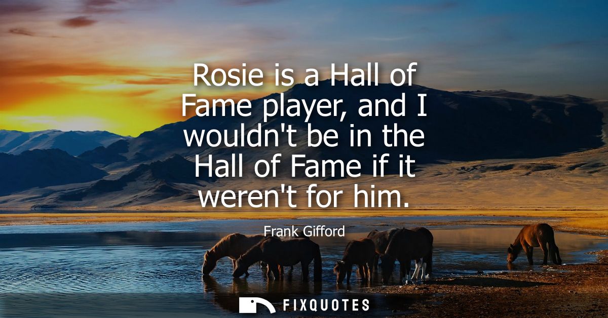 Rosie is a Hall of Fame player, and I wouldnt be in the Hall of Fame if it werent for him