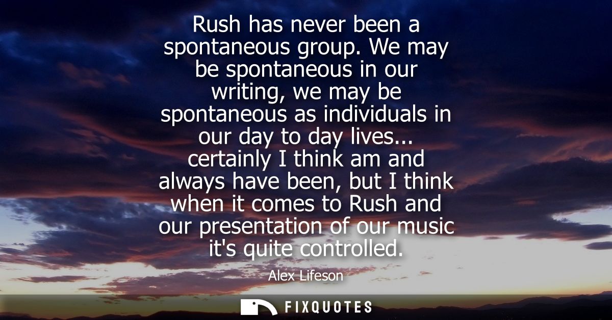 Rush has never been a spontaneous group. We may be spontaneous in our writing, we may be spontaneous as individuals in o