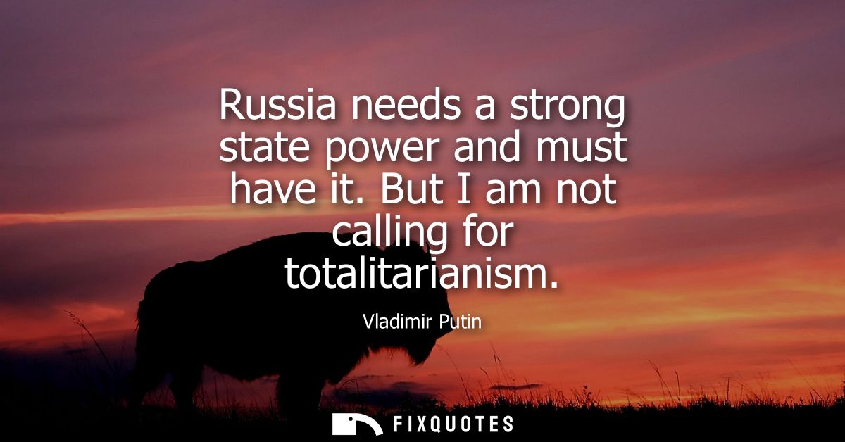 Russia needs a strong state power and must have it. But I am not calling for totalitarianism