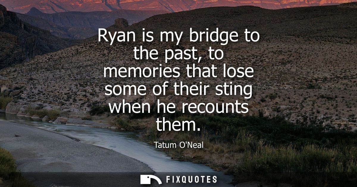 Ryan is my bridge to the past, to memories that lose some of their sting when he recounts them