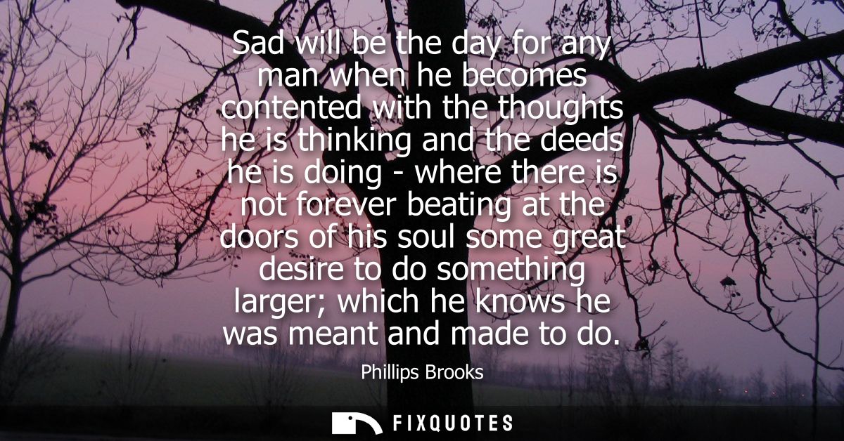 Sad will be the day for any man when he becomes contented with the thoughts he is thinking and the deeds he is doing - w
