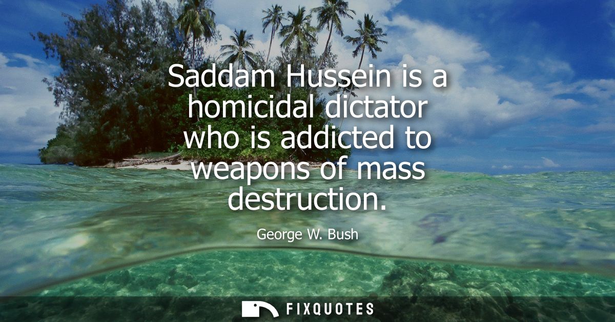 Saddam Hussein is a homicidal dictator who is addicted to weapons of mass destruction
