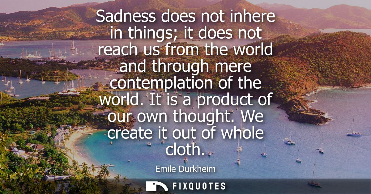 Sadness does not inhere in things it does not reach us from the world and through mere contemplation of the world. It is