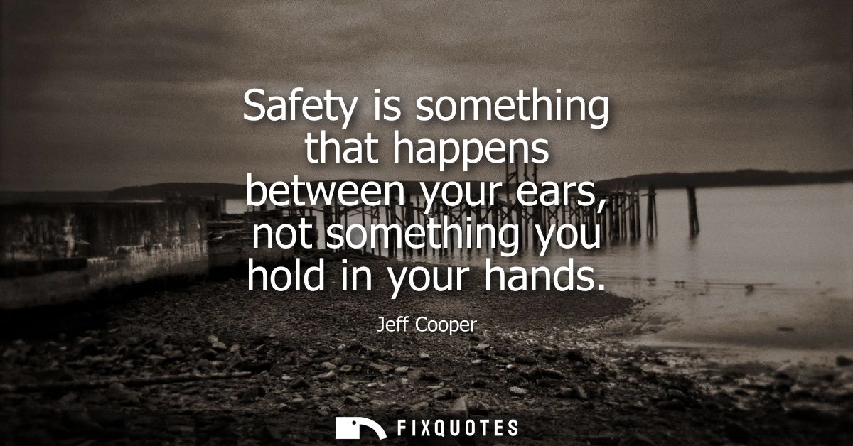 Safety is something that happens between your ears, not something you hold in your hands