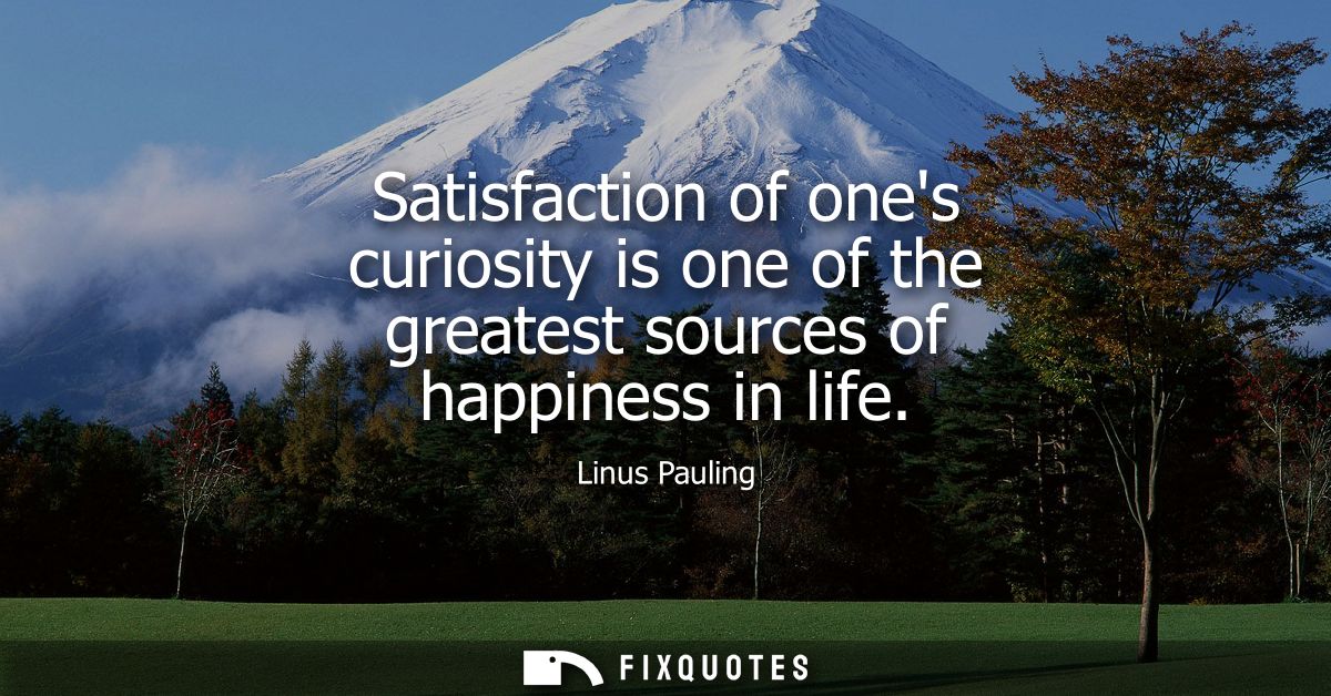 Satisfaction of ones curiosity is one of the greatest sources of happiness in life