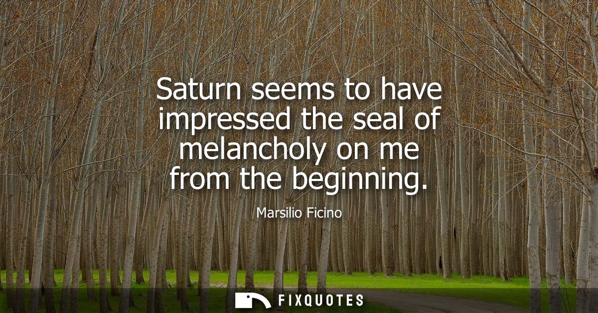 Saturn seems to have impressed the seal of melancholy on me from the beginning