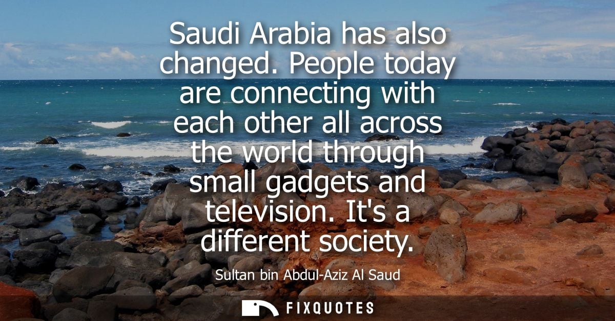 Saudi Arabia has also changed. People today are connecting with each other all across the world through small gadgets an