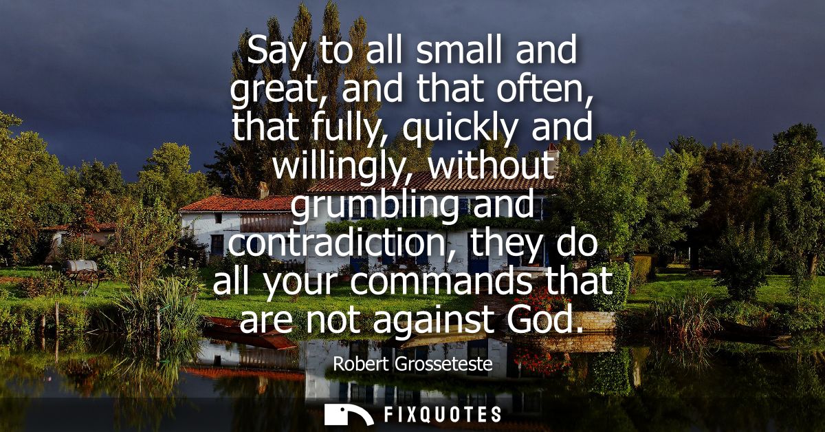Say to all small and great, and that often, that fully, quickly and willingly, without grumbling and contradiction, they