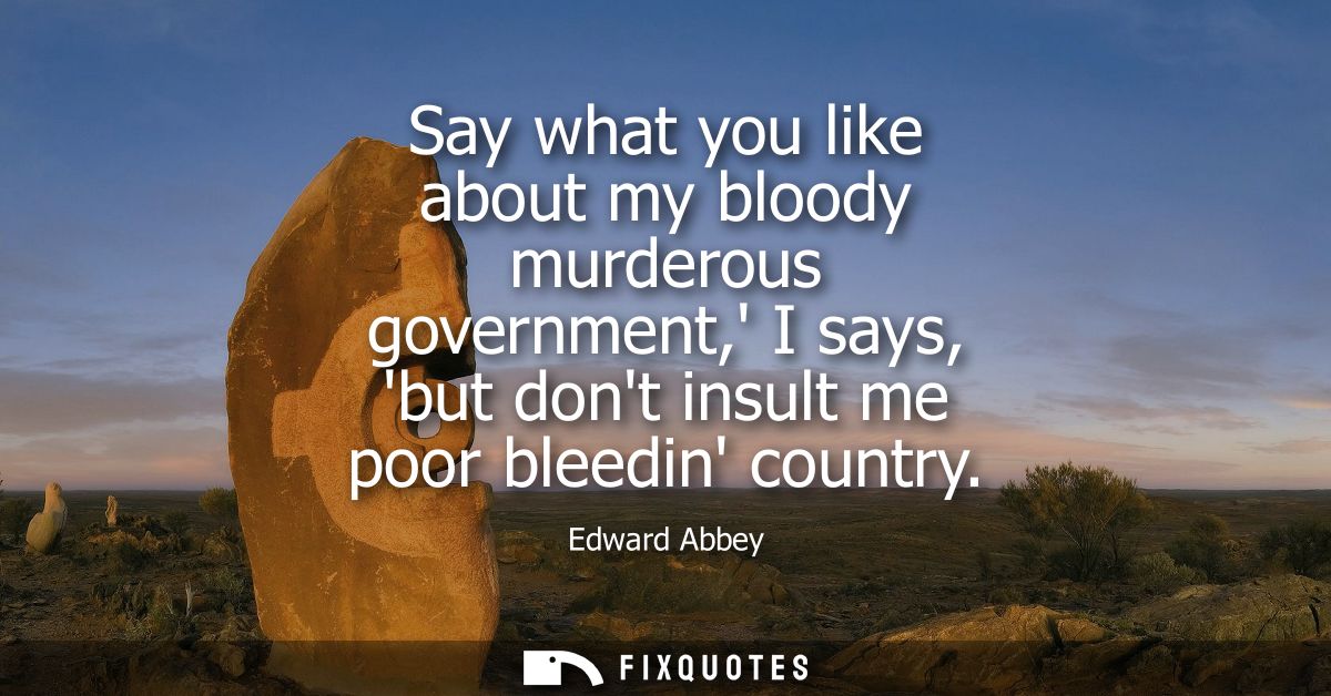 Say what you like about my bloody murderous government, I says, but dont insult me poor bleedin country
