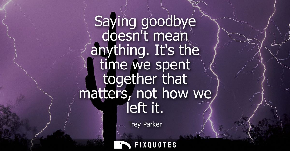 Saying goodbye doesnt mean anything. Its the time we spent together that matters, not how we left it