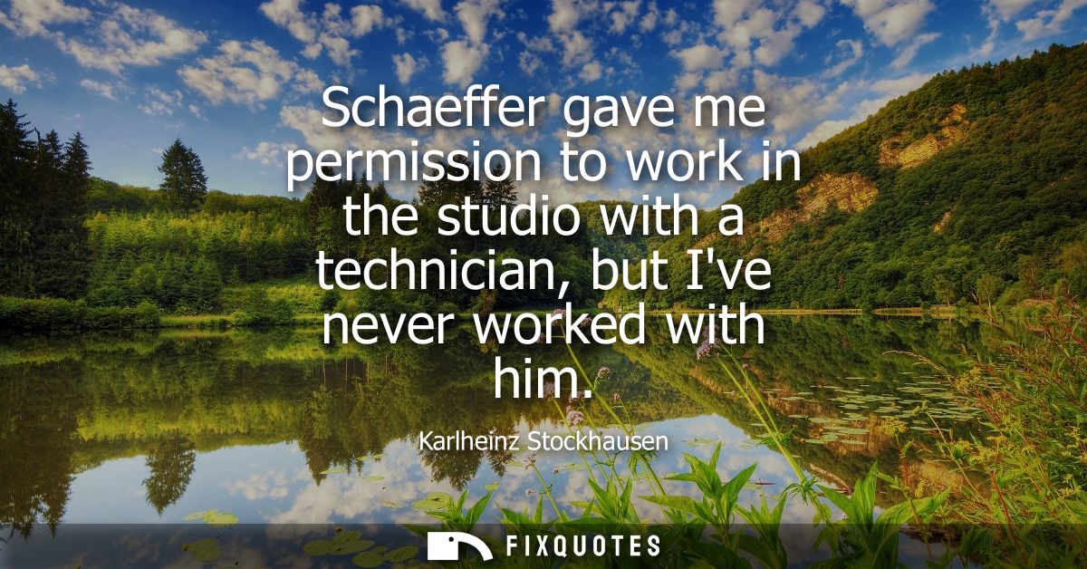 Schaeffer gave me permission to work in the studio with a technician, but Ive never worked with him