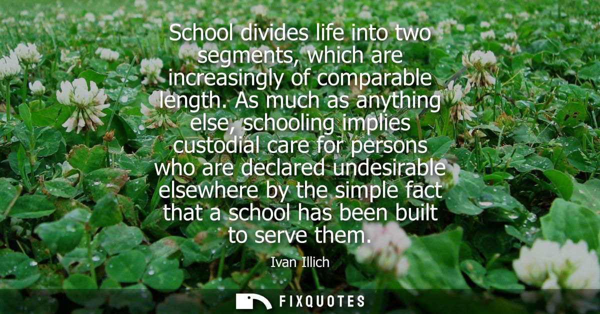 School divides life into two segments, which are increasingly of comparable length. As much as anything else, schooling 