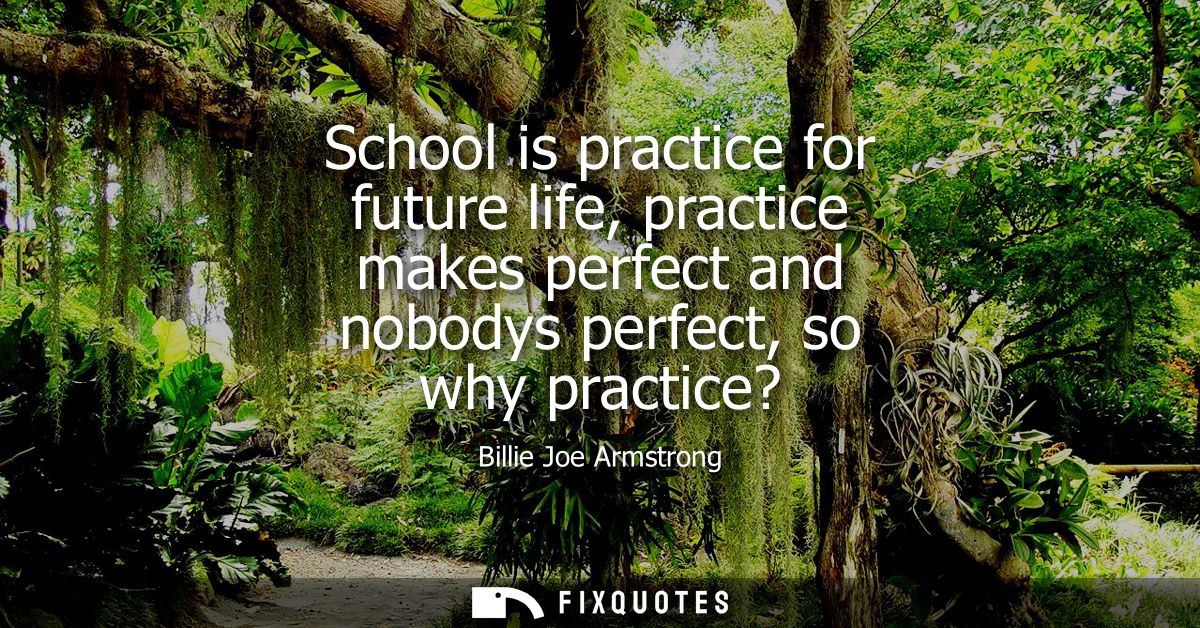 School is practice for future life, practice makes perfect and nobodys perfect, so why practice?