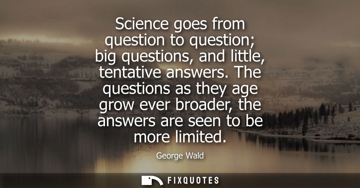 Science goes from question to question big questions, and little, tentative answers. The questions as they age grow ever