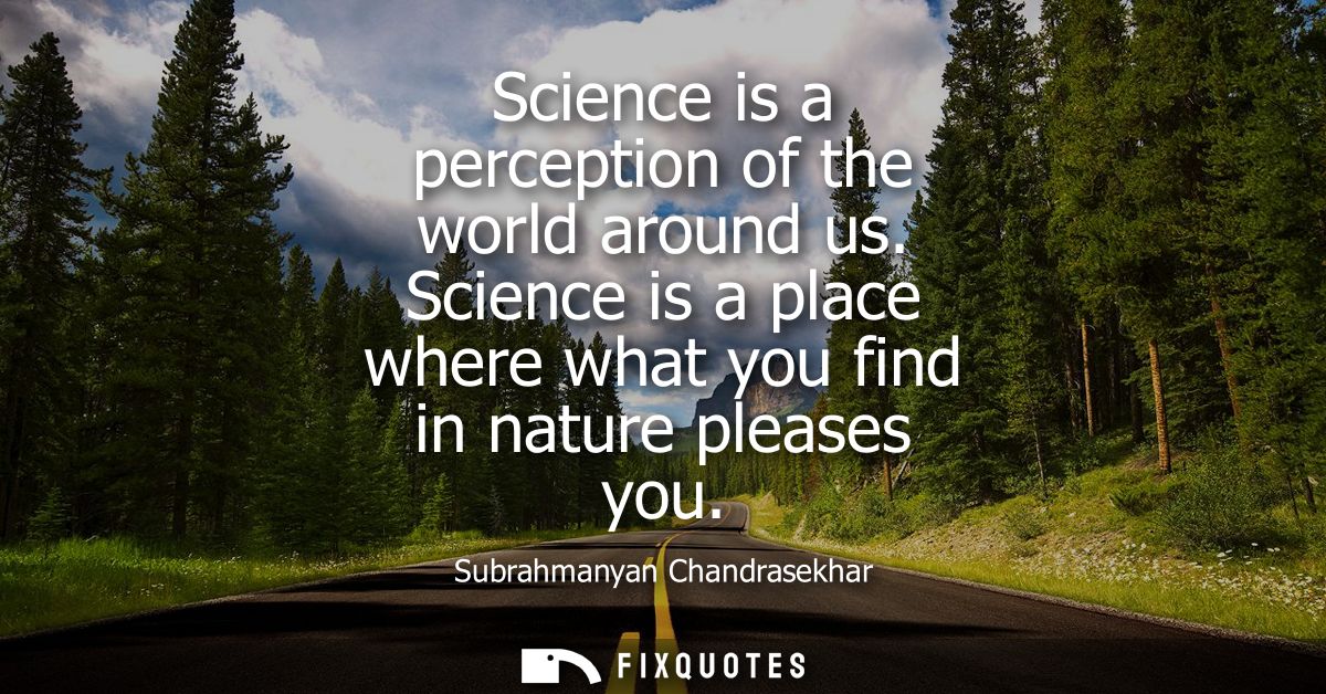 Science is a perception of the world around us. Science is a place where what you find in nature pleases you