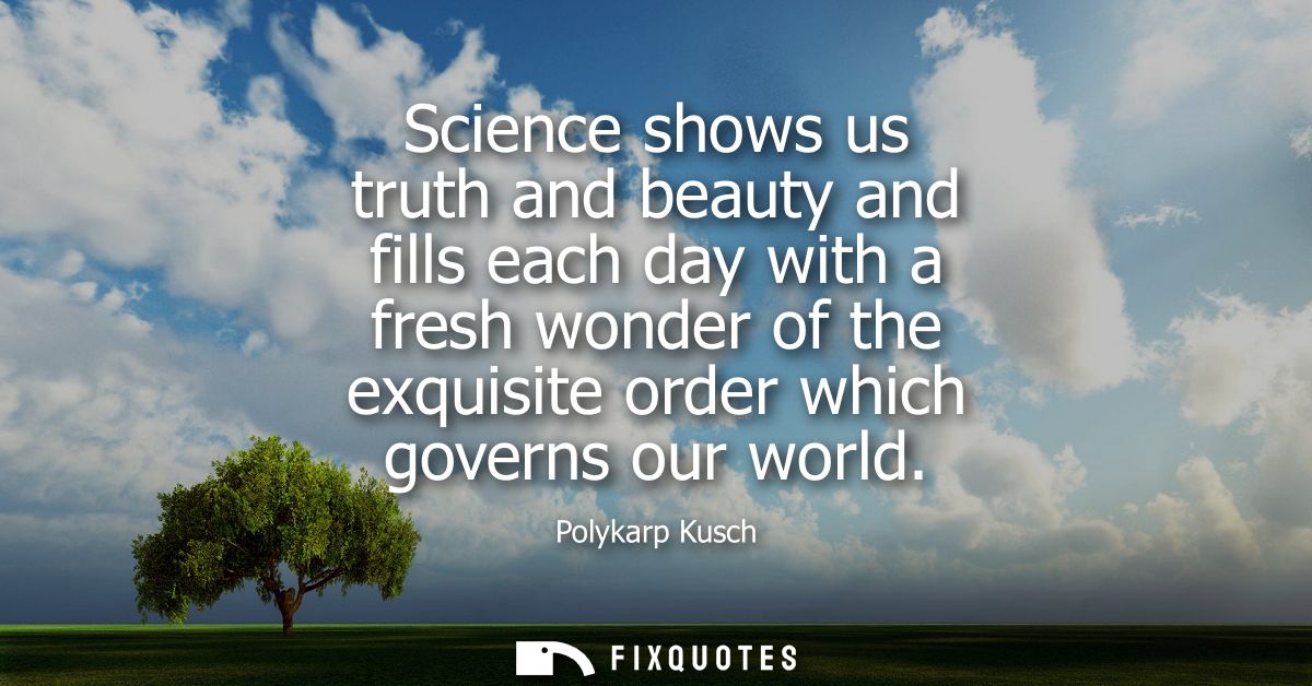 Science shows us truth and beauty and fills each day with a fresh wonder of the exquisite order which governs our world