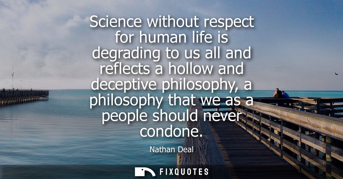 Science without respect for human life is degrading to us all and reflects a hollow and deceptive philosophy, a philosop