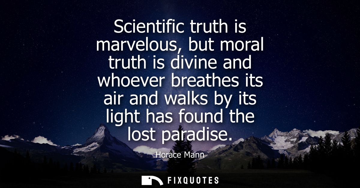 Scientific truth is marvelous, but moral truth is divine and whoever breathes its air and walks by its light has found t