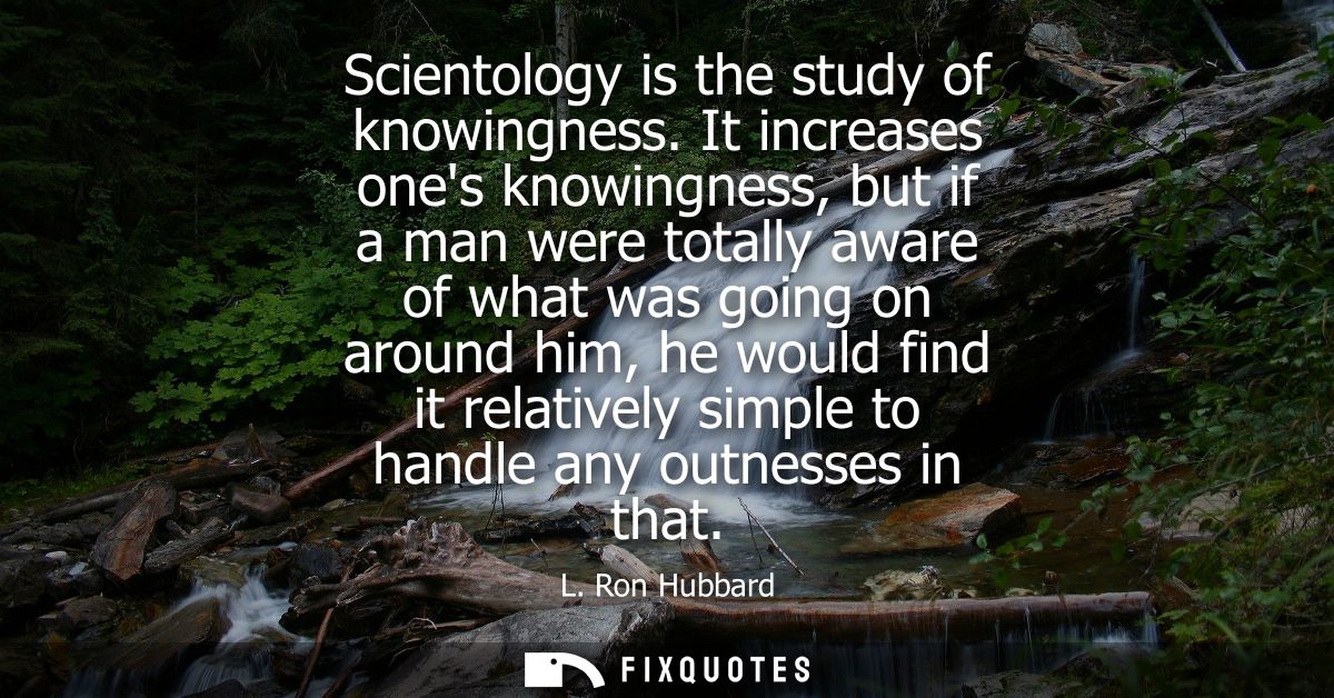 Scientology is the study of knowingness. It increases ones knowingness, but if a man were totally aware of what was goin