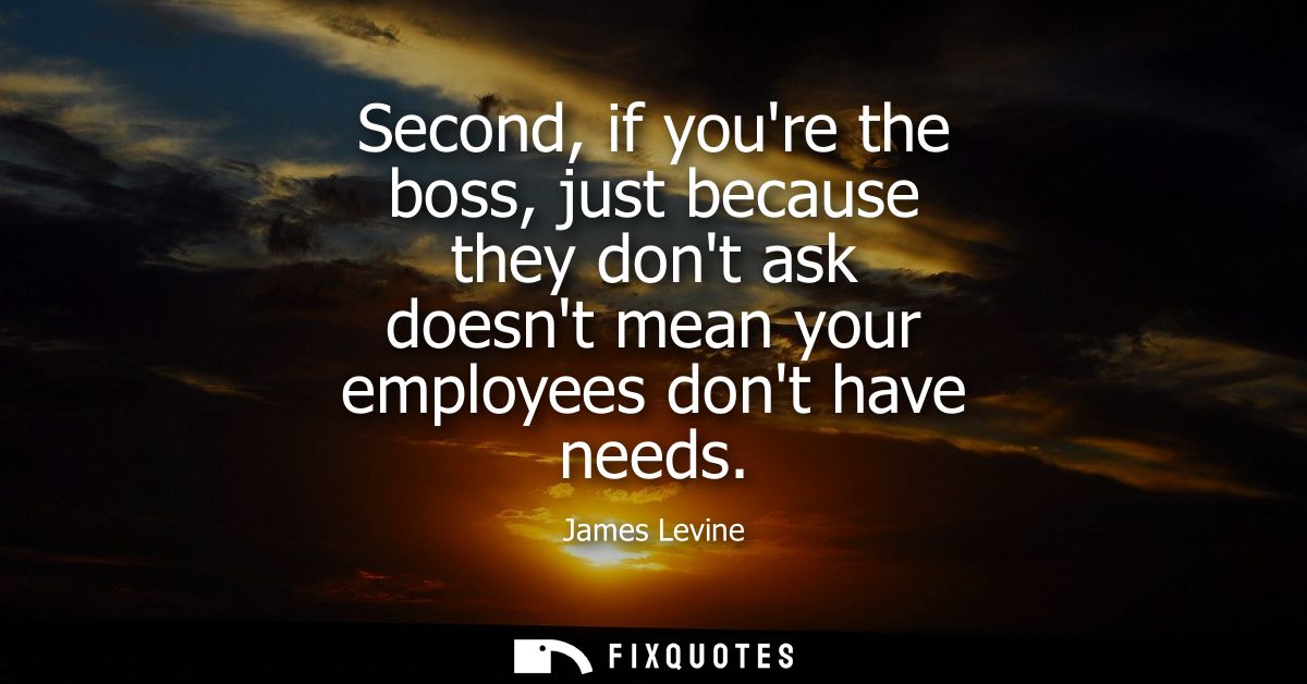 Second, if youre the boss, just because they dont ask doesnt mean your employees dont have needs