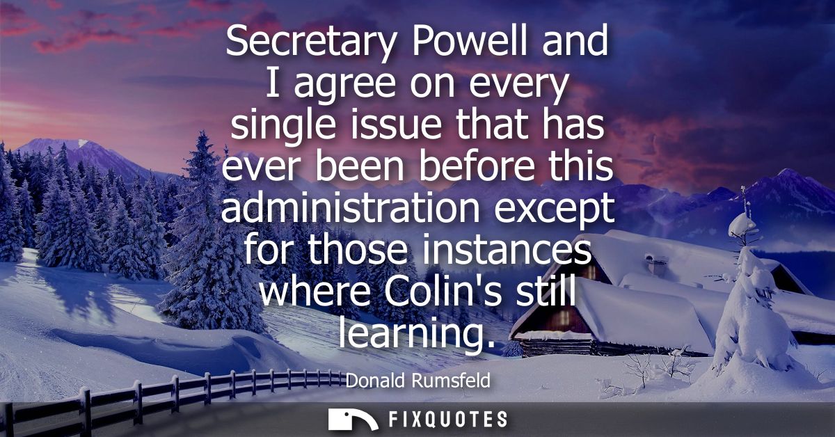 Secretary Powell and I agree on every single issue that has ever been before this administration except for those instan