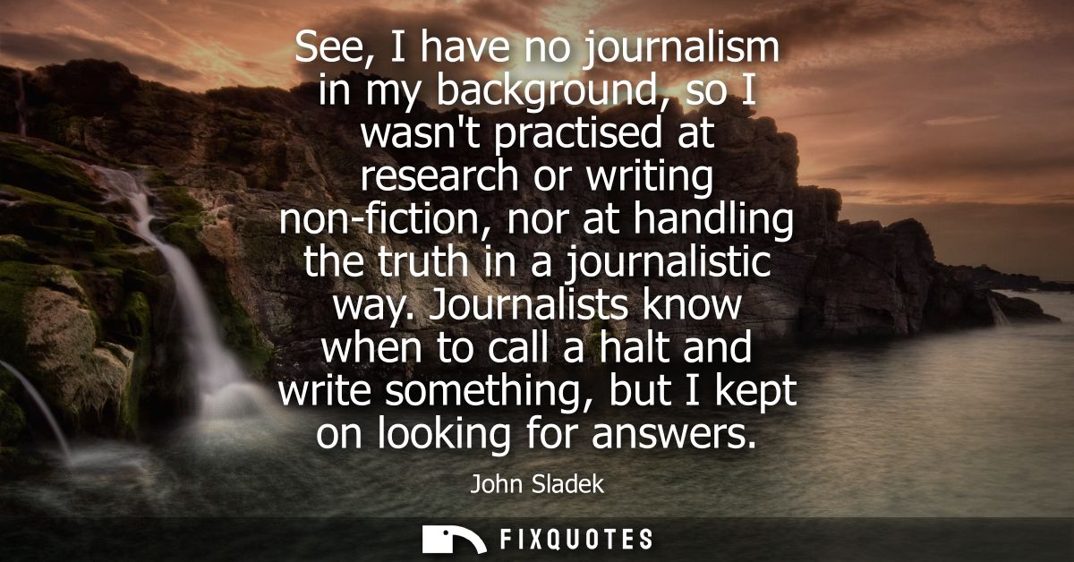 See, I have no journalism in my background, so I wasnt practised at research or writing non-fiction, nor at handling the
