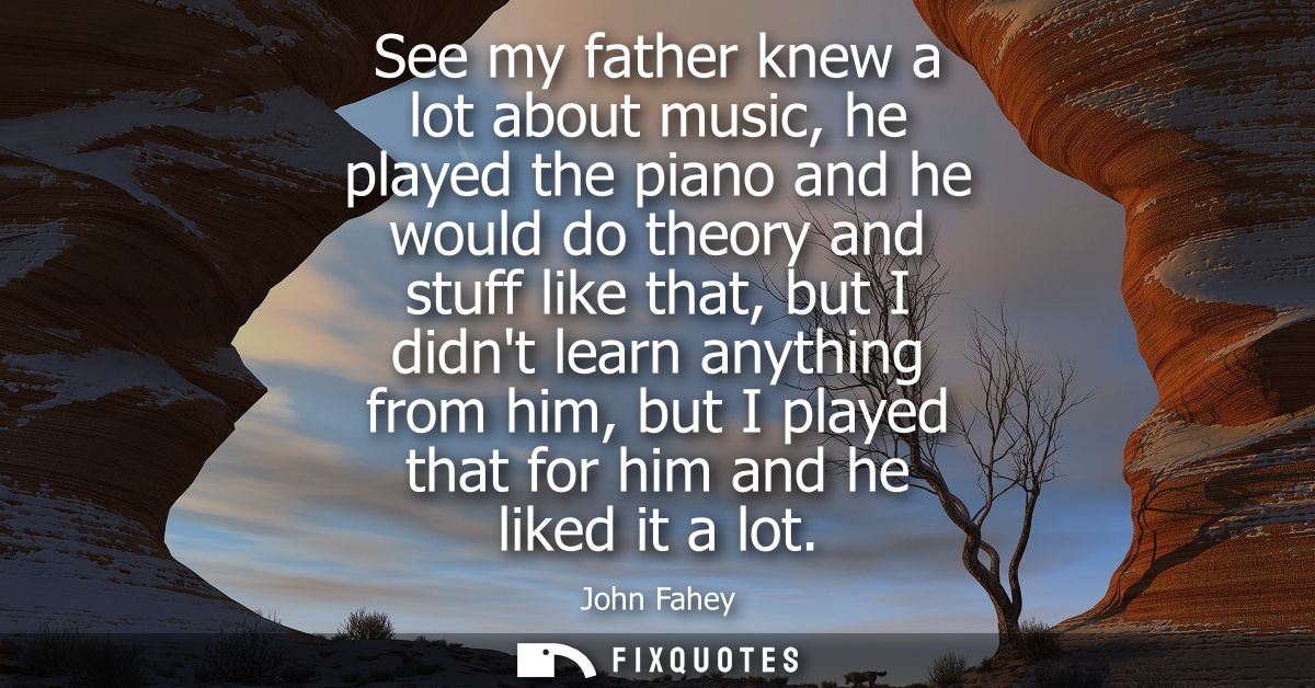 See my father knew a lot about music, he played the piano and he would do theory and stuff like that, but I didnt learn 